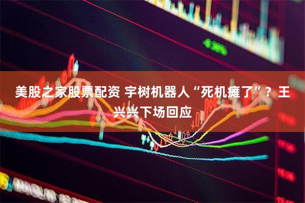 美股之家股票配资 宇树机器人“死机瘫了”？王兴兴下场回应
