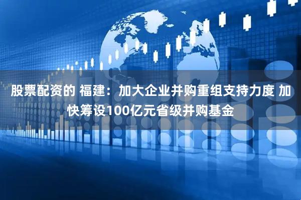 股票配资的 福建：加大企业并购重组支持力度 加快筹设100亿元省级并购基金