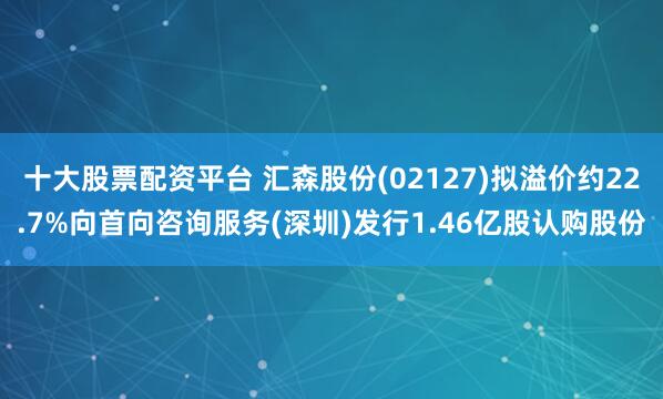 十大股票配资平台 汇森股份(02127)拟溢价约22.7%向首向咨询服务(深圳)发行1.46亿股认购股份