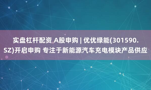 实盘杠杆配资 A股申购 | 优优绿能(301590.SZ)开启申购 专注于新能源汽车充电模块产品供应