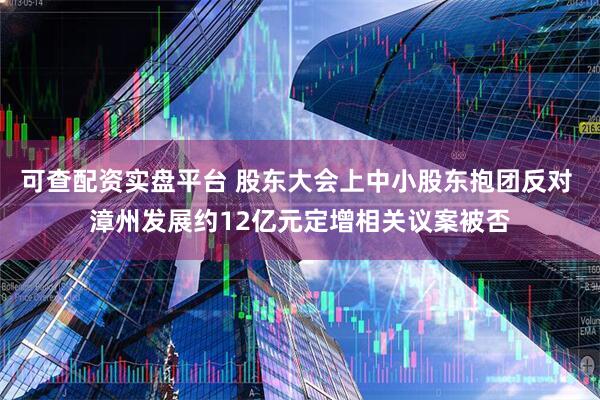可查配资实盘平台 股东大会上中小股东抱团反对 漳州发展约12亿元定增相关议案被否