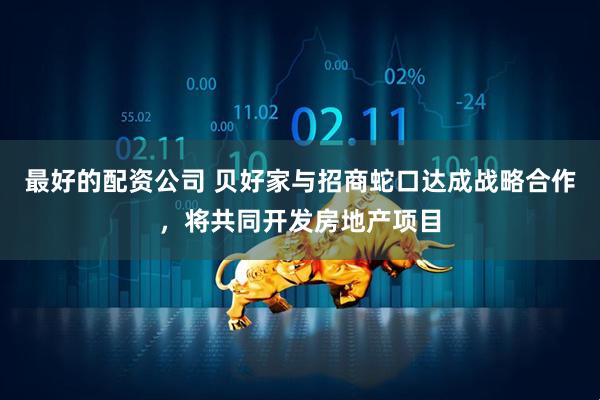 最好的配资公司 贝好家与招商蛇口达成战略合作，将共同开发房地产项目