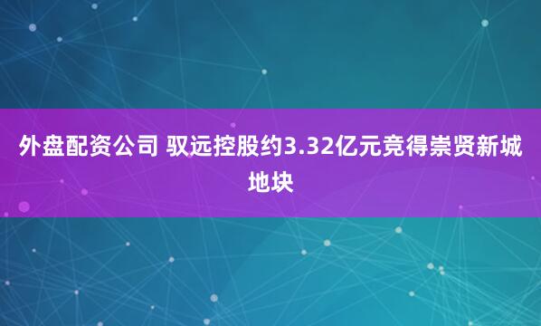 外盘配资公司 驭远控股约3.32亿元竞得崇贤新城地块