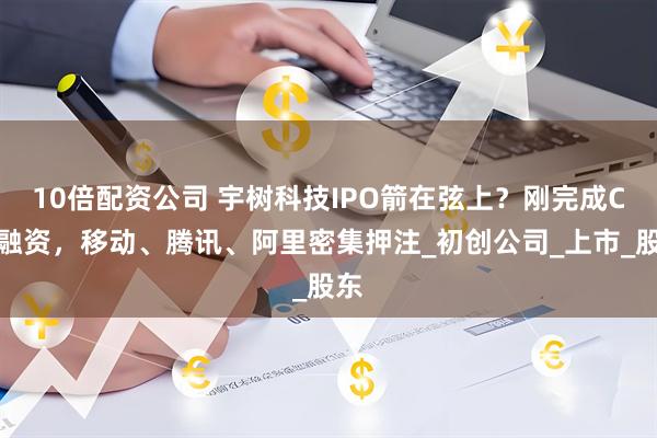 10倍配资公司 宇树科技IPO箭在弦上？刚完成C轮融资，移动、腾讯、阿里密集押注_初创公司_上市_股东