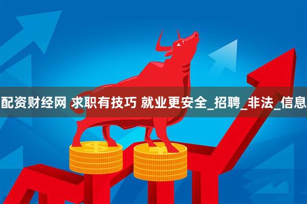 配资财经网 求职有技巧 就业更安全_招聘_非法_信息