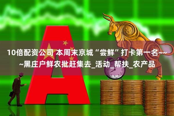 10倍配资公司 本周末京城“尝鲜”打卡第一名~~~黑庄户鲜农批赶集去_活动_帮扶_农产品