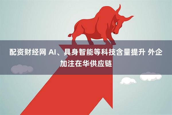 配资财经网 AI、具身智能等科技含量提升 外企加注在华供应链