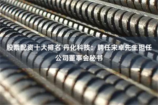 股票配资十大排名 丹化科技：聘任宋卓先生担任公司董事会秘书