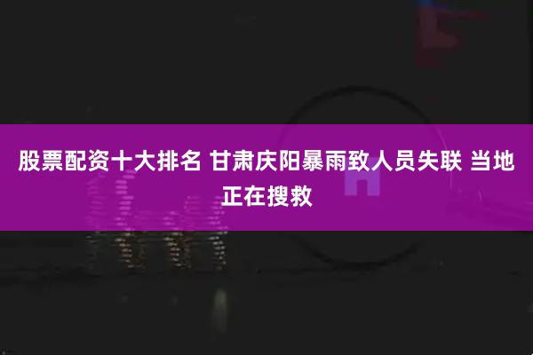 股票配资十大排名 甘肃庆阳暴雨致人员失联 当地正在搜救