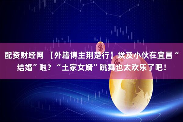 配资财经网 【外籍博主荆楚行】埃及小伙在宜昌“结婚”啦？“土家女婿”跳舞也太欢乐了吧！