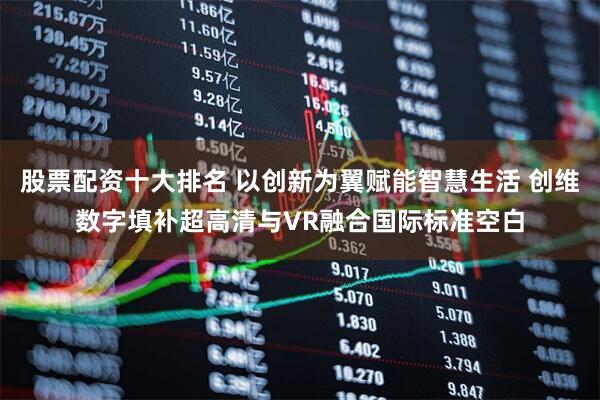 股票配资十大排名 以创新为翼赋能智慧生活 创维数字填补超高清与VR融合国际标准空白