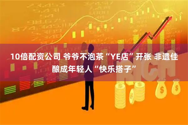 10倍配资公司 爷爷不泡茶“YE店”开张 非遗佳酿成年轻人“快乐搭子”