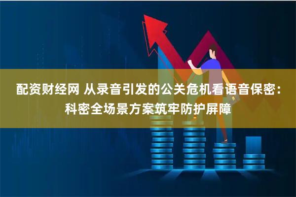配资财经网 从录音引发的公关危机看语音保密：科密全场景方案筑牢防护屏障