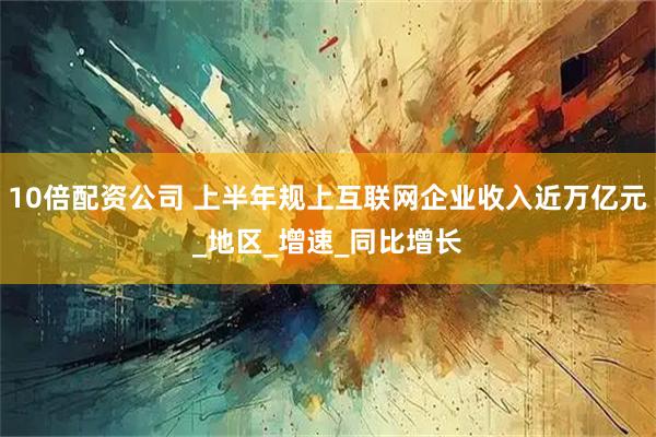 10倍配资公司 上半年规上互联网企业收入近万亿元_地区_增速_同比增长