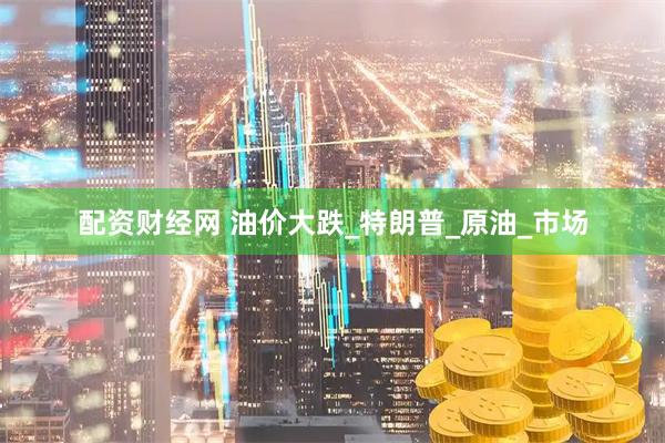 配资财经网 油价大跌_特朗普_原油_市场