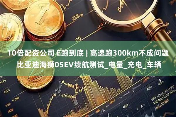10倍配资公司 E跑到底 | 高速跑300km不成问题 比亚迪海狮05EV续航测试_电量_充电_车辆