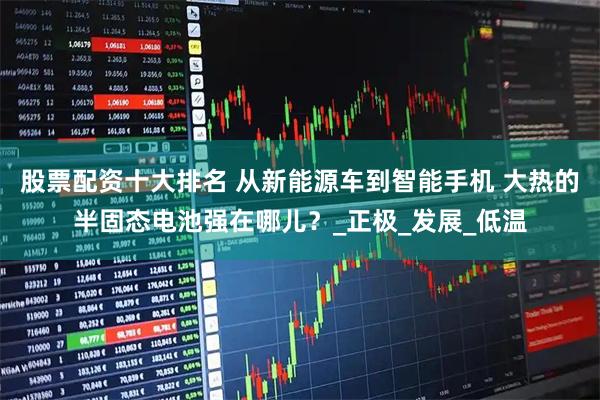 股票配资十大排名 从新能源车到智能手机 大热的半固态电池强在哪儿？_正极_发展_低温