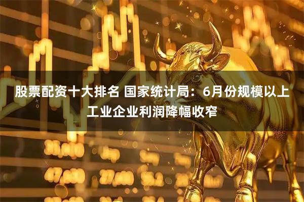 股票配资十大排名 国家统计局：6月份规模以上工业企业利润降幅收窄