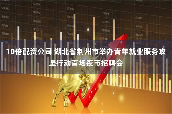 10倍配资公司 湖北省荆州市举办青年就业服务攻坚行动首场夜市招聘会