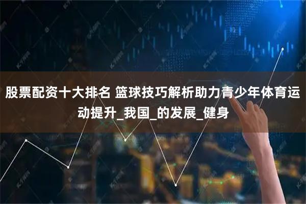 股票配资十大排名 篮球技巧解析助力青少年体育运动提升_我国_的发展_健身