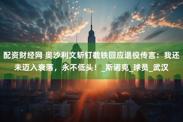 配资财经网 奥沙利文斩钉截铁回应退役传言：我还未迈入衰落，永不低头！_斯诺克_球员_武汉