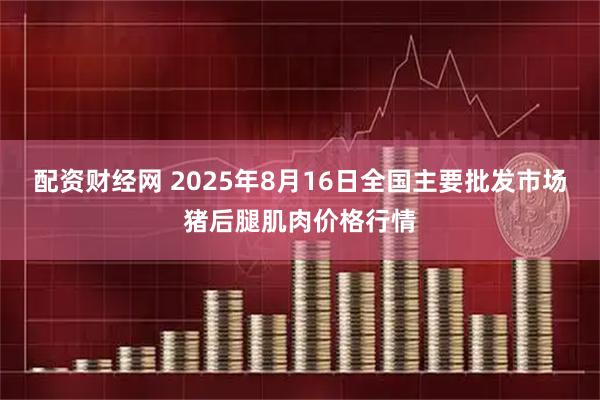 配资财经网 2025年8月16日全国主要批发市场猪后腿肌肉价格行情