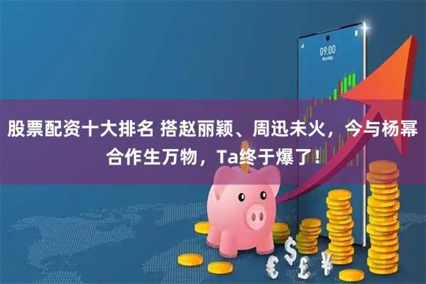 股票配资十大排名 搭赵丽颖、周迅未火，今与杨幂合作生万物，Ta终于爆了！