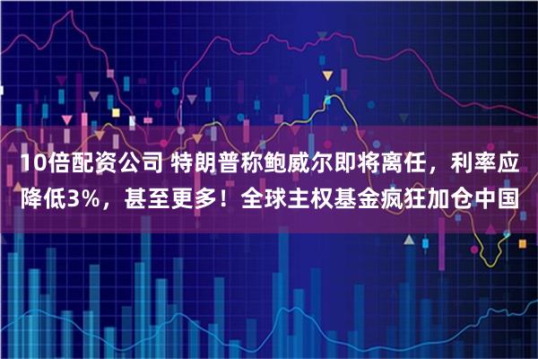 10倍配资公司 特朗普称鲍威尔即将离任，利率应降低3%，甚至更多！全球主权基金疯狂加仓中国